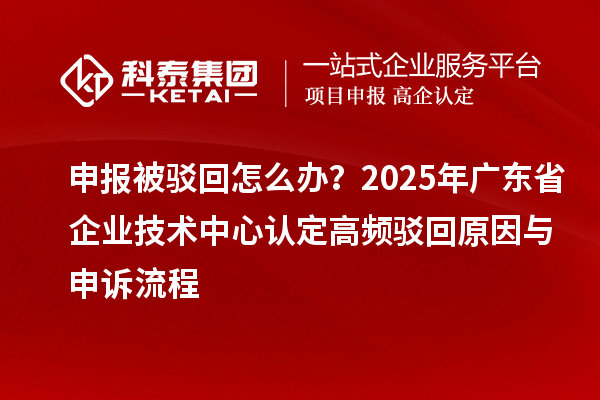 申报被驳回怎么办？2025年广东省企业技术中心认定高频驳回原因与申诉流程