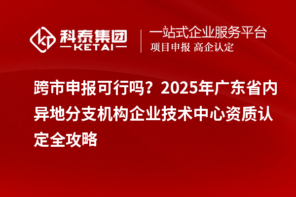 跨市申报可行吗？2025年广东省内异地分支机构企业技术中心资质认定全攻略