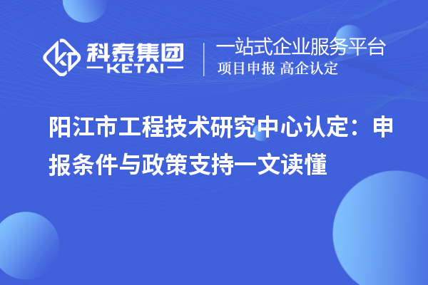 阳江市工程技术研究中心认定：申报条件与政策支持一文读懂