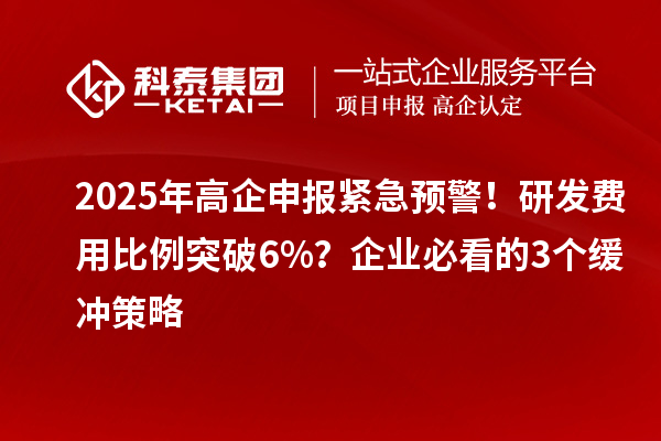2025年高企申报紧急预警！研发费用比例突破6%？企业必看的3个缓冲策略