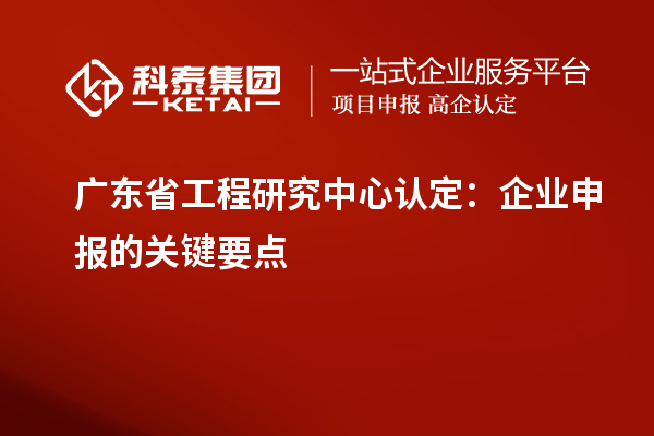 广东省工程研究中心认定：企业申报的关键要点