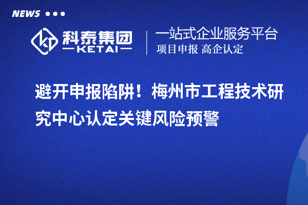 避开申报陷阱！梅州市工程技术研究中心认定关键风险预警