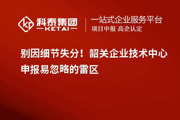 别因细节失分！韶关企业技术中心申报易忽略的雷区