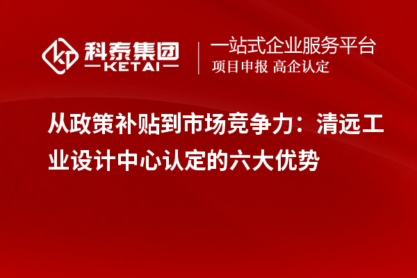 从政策补贴到市场竞争力：清远工业设计中心认定的六大优势
