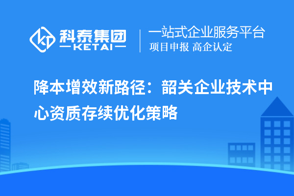 降本增效新路径：韶关企业技术中心资质存续优化策略