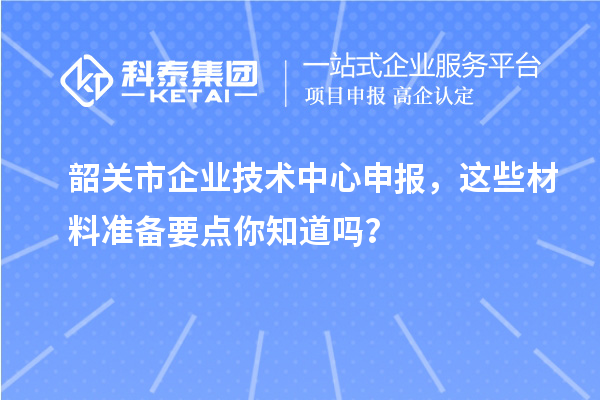 韶关市企业技术中心申报，这些材料准备要点你知道吗？