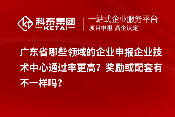 广东省哪些领域的企业申报企业技术中心通过率更高？奖励或配套有不一样吗？