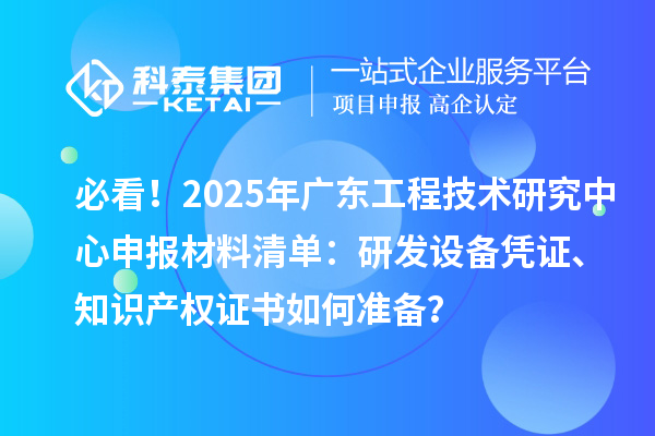 必看！2025年广东工程技术研究中心申报材料清单：研发设备凭证、知识产权证书如何准备？