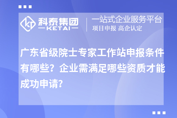 广东省级院士专家工作站申报条件有哪些？企业需满足哪些资质才能成功申请？