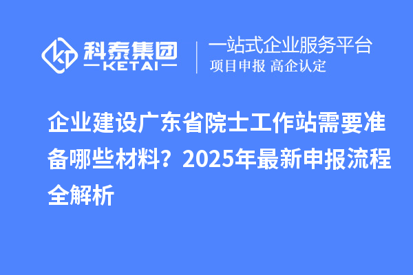 企业建设广东省院士工作站需要准备哪些材料？2025年最新申报流程全解析