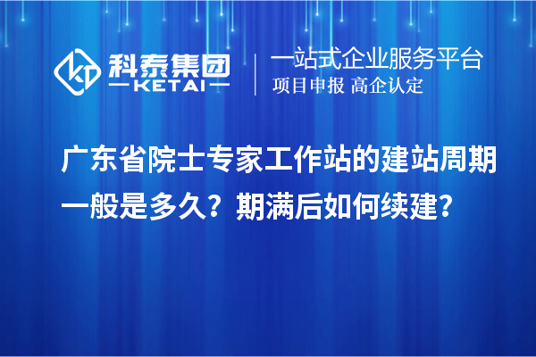 广东省院士专家工作站的建站周期一般是多久？期满后如何续建？