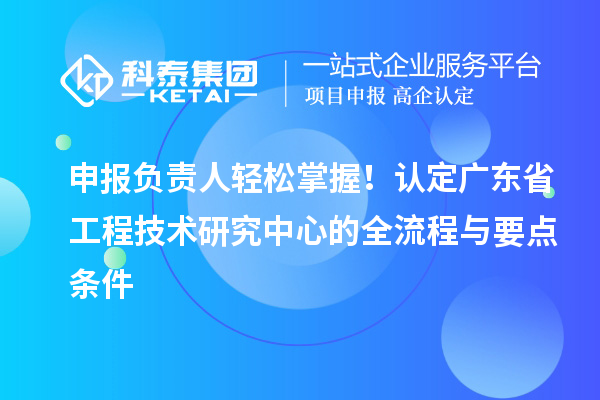 申报负责人轻松掌握！认定广东省工程技术研究中心的全流程与要点条件