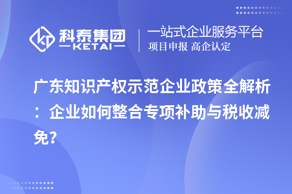 广东知识产权示范企业政策全解析：企业如何整合专项补助与税收减免？