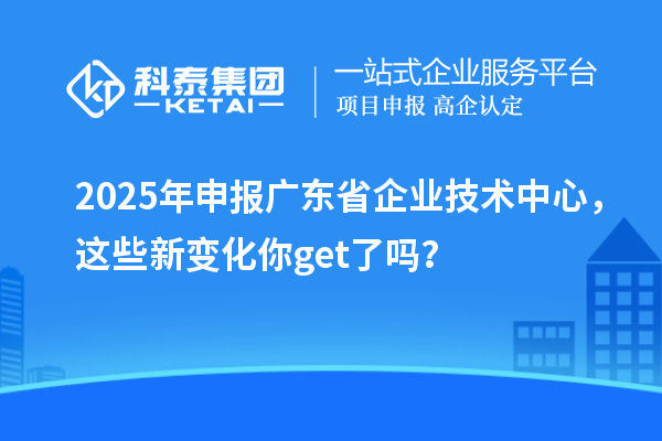2025年申报广东省企业技术中心，这些新变化你get了吗？
