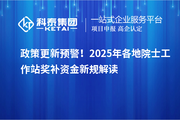 政策更新预警！2025年各地院士工作站奖补资金新规解读
