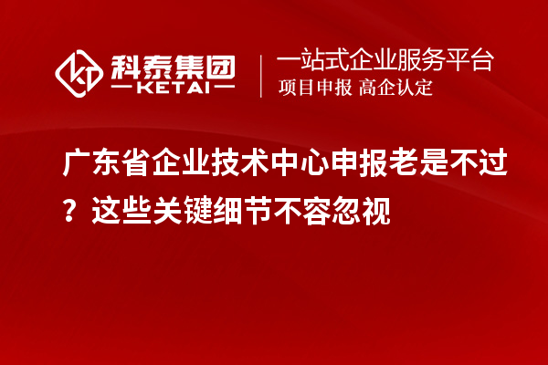 广东省企业技术中心申报老是不过？这些关键细节不容忽视
