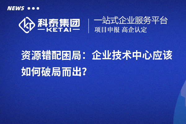 资源错配困局：企业技术中心应该如何破局而出？