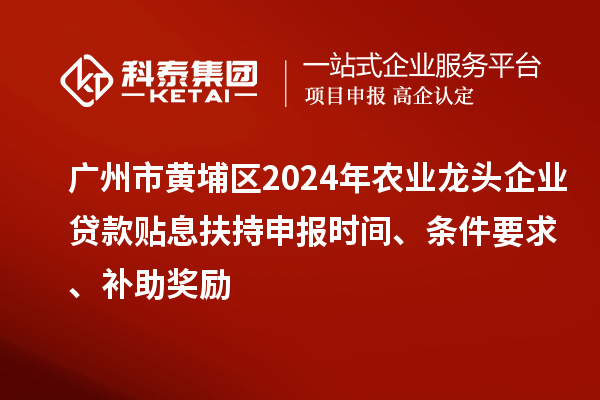 广州市黄埔区2024年农业龙头企业贷款贴息扶持申报时间、条件要求、补助奖励