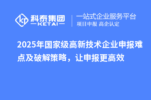 2025年国家级高新技术企业申报难点及破解策略，让申报更高效