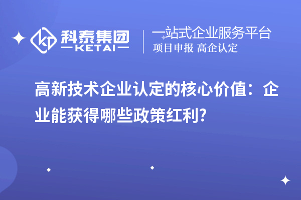 高新技术企业认定的核心价值：企业能获得哪些政策红利?