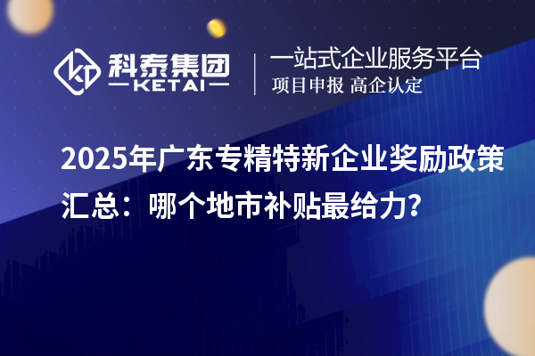 2025年广东专精特新企业奖励政策汇总：哪个地市补贴最给力？