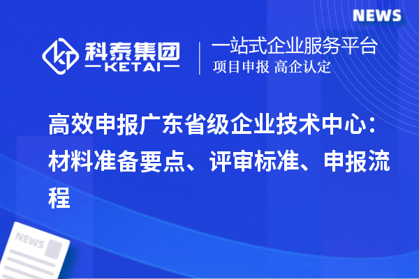 高效申报广东省级企业技术中心：材料准备要点、评审标准、申报流程