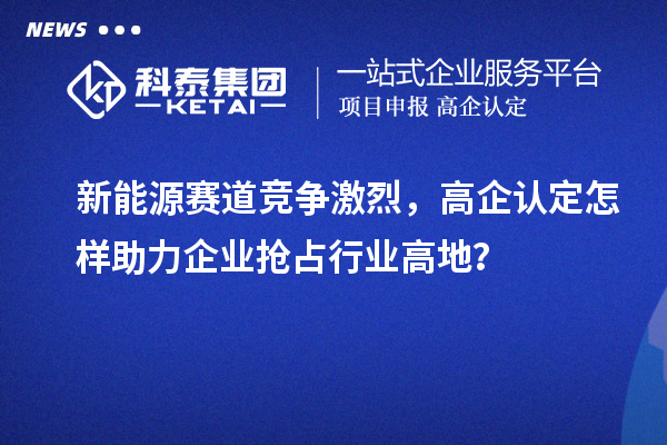新能源赛道竞争激烈，高企认定怎样助力企业抢占行业高地？