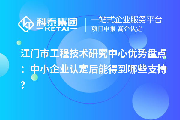 江门市工程技术研究中心优势盘点：中小企业认定后能得到哪些支持？