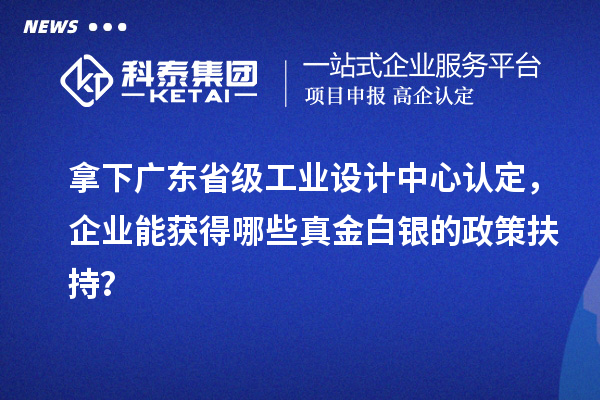 拿下广东省级工业设计中心认定，企业能获得哪些真金白银的政策扶持？