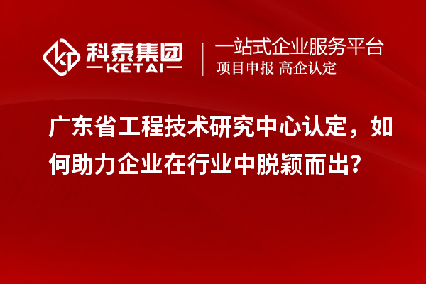 广东省工程技术研究中心认定，如何助力企业在行业中脱颖而出？