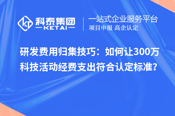 研发费用归集技巧：如何让300万科技活动经费支出符合认定标准？