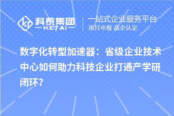 数字化转型加速器：省级企业技术中心如何助力科技企业打通产学研闭环？