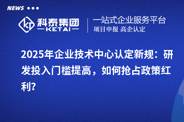 2025年企业技术中心认定新规：研发投入门槛提高，如何抢占政策红利？