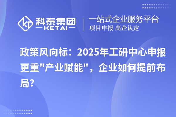 政策风向标：2025年工研中心申报更重"产业赋能"，企业如何提前布局？