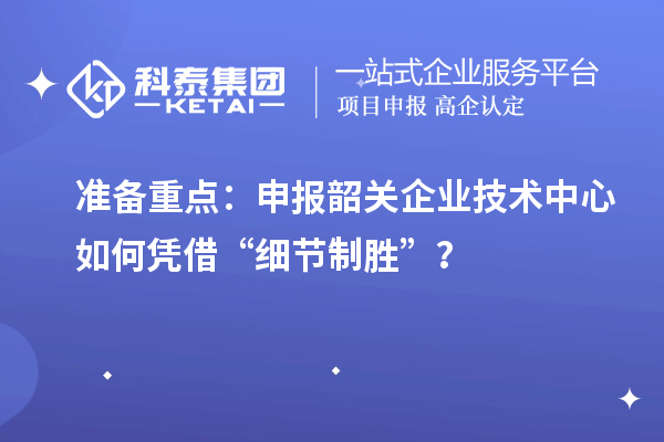 准备重点：申报韶关企业技术中心如何凭借“细节制胜”？