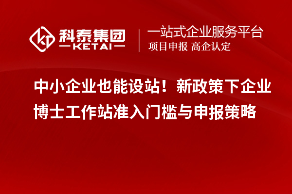 中小企业也能设站！新政策下企业博士工作站准入门槛与申报策略