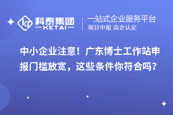 中小企业注意！广东博士工作站申报门槛放宽，这些条件你符合吗？
