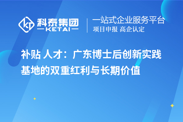 补贴+人才：广东博士后创新实践基地的双重红利与长期价值