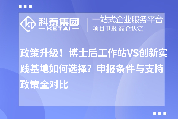 政策升级！博士后工作站VS创新实践基地如何选择？申报条件与支持政策全对比