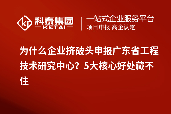 为什么企业挤破头申报广东省工程技术研究中心？5大核心好处藏不住