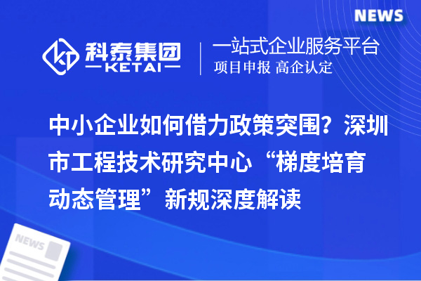 中小企业如何借力政策突围？深圳市工程技术研究中心“梯度培育+动态管理”新规深度解读