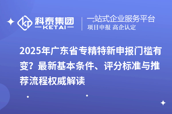 2025年广东省专精特新申报门槛有变？最新基本条件、评分标准与推荐流程权威解读