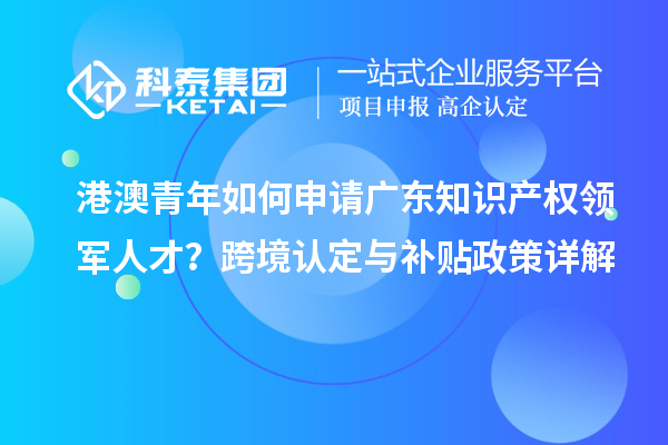 港澳青年如何申请广东知识产权领军人才？跨境认定与补贴政策详解