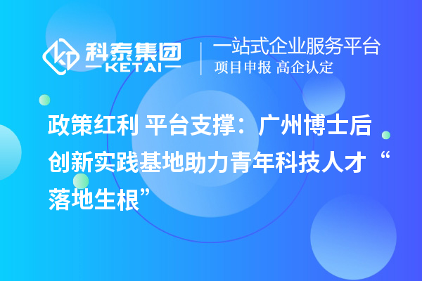 政策红利+平台支撑：广州博士后创新实践基地助力青年科技人才“落地生根”
