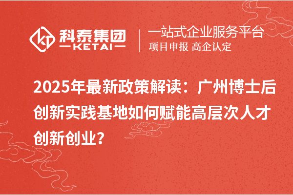 2025年最新政策解读：广州博士后创新实践基地如何赋能高层次人才创新创业？