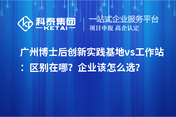 广州博士后创新实践基地 vs 工作站：区别在哪？企业该怎么选？