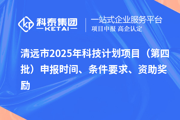 清远市2025年科技计划项目（第四批）申报时间、条件要求、资助奖励