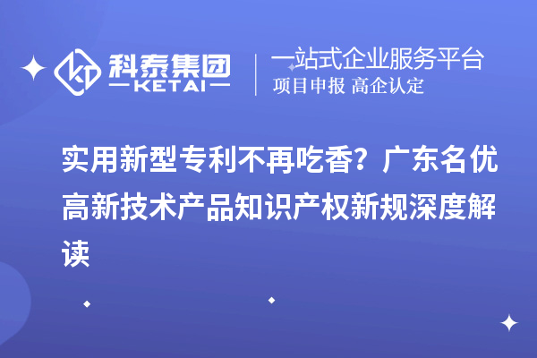 实用新型专利不再吃香？广东名优高新技术产品知识产权新规深度解读