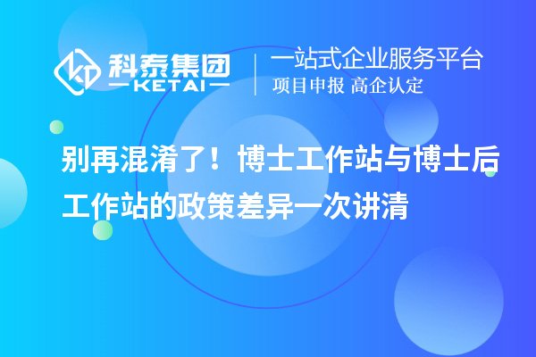 别再混淆了！博士工作站与博士后工作站的政策差异一次讲清