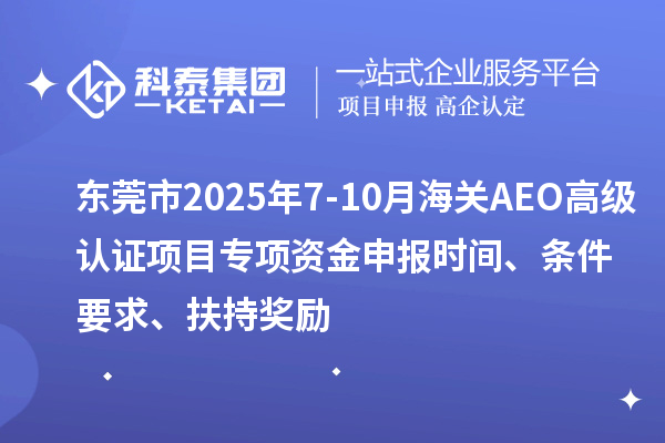 东莞市2025年7-10月海关AEO高级认证项目专项资金申报时间、条件要求、扶持奖励